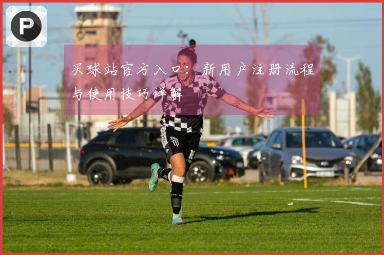 买球站官方入口：新用户注册流程与使用技巧详解